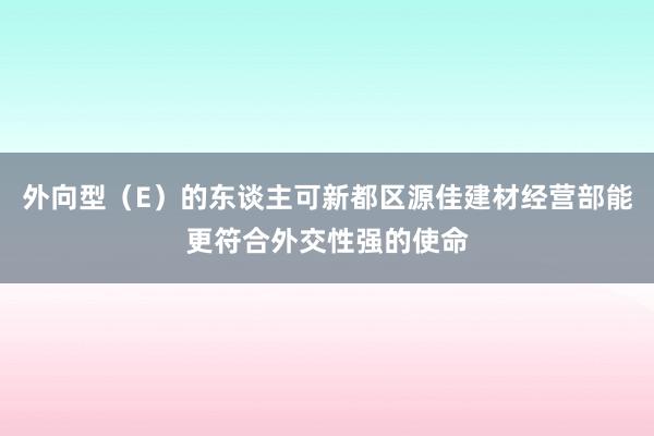 外向型(E)的东谈主可新都区源佳建材经营部能更符合外交性强的使命