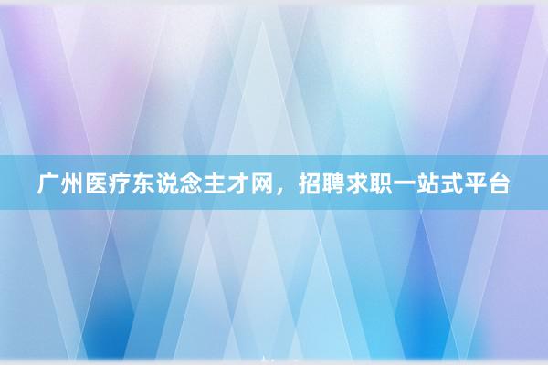 广州医疗东说念主才网，招聘求职一站式平台